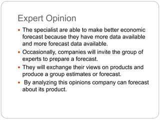 Expert Opinion
 The specialist are able to make better economic
forecast because they have more data available
and more forecast data available.
 Occasionally, companies will invite the group of
experts to prepare a forecast.
 They will exchange their views on products and
produce a group estimates or forecast.
 By analyzing this opinions company can forecast
about its product.
 