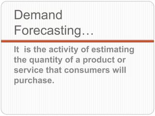 Demand
Forecasting…
It is the activity of estimating
the quantity of a product or
service that consumers will
purchase.
 