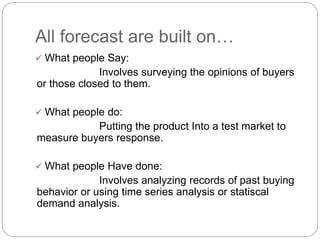 All forecast are built on…
 What people Say:
Involves surveying the opinions of buyers
or those closed to them.
 What people do:
Putting the product Into a test market to
measure buyers response.
 What people Have done:
Involves analyzing records of past buying
behavior or using time series analysis or statiscal
demand analysis.
 