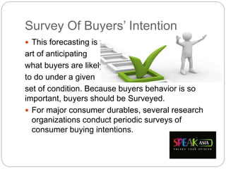 Survey Of Buyers’ Intention
 This forecasting is the
art of anticipating
what buyers are likely
to do under a given
set of condition. Because buyers behavior is so
important, buyers should be Surveyed.
 For major consumer durables, several research
organizations conduct periodic surveys of
consumer buying intentions.
 