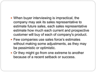  When buyer interviewing is impractical, the
company may ask its sales representative to
estimate future sales, each sales representative
estimate how much each current and prospective
customer will buy of each of company's product.
 Few companies use sales force’s estimates
without making some adjustments, as they may
be pessimistic or optimistic.
 Or they might go from one extreme to another
because of a recent setback or success.
 