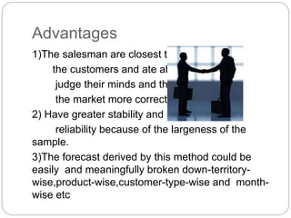 Advantages
1)The salesman are closest to
the customers and ate able to
judge their minds and thus
the market more correctly.
2) Have greater stability and
reliability because of the largeness of the
sample.
3)The forecast derived by this method could be
easily and meaningfully broken down-territory-
wise,product-wise,customer-type-wise and month-
wise etc
 