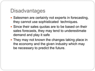 Disadvantages
 Salesmen are certainly not experts in forecasting,
they cannot use sophisticated techniques.
 Since their sales quotas are to be based on their
sales forecasts, they may tend to underestimate
demand and play it safe
 They may not known the changes taking place in
the economy and the given industry which may
be necessary to predict the future.
 