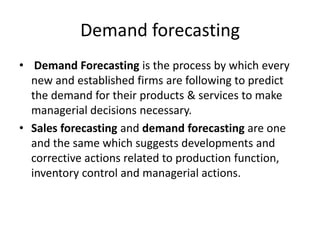 Demand forecasting
• Demand Forecasting is the process by which every
new and established firms are following to predict
the demand for their products & services to make
managerial decisions necessary.
• Sales forecasting and demand forecasting are one
and the same which suggests developments and
corrective actions related to production function,
inventory control and managerial actions.