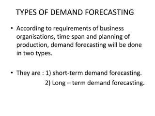 TYPES OF DEMAND FORECASTING
• According to requirements of business
organisations, time span and planning of
production, demand forecasting will be done
in two types.
• They are : 1) short-term demand forecasting.
2) Long – term demand forecasting.