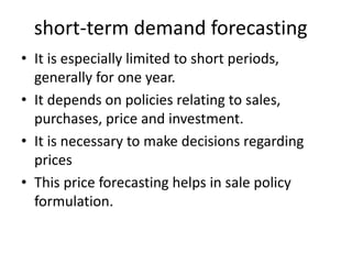 short-term demand forecasting
• It is especially limited to short periods,
generally for one year.
• It depends on policies relating to sales,
purchases, price and investment.
• It is necessary to make decisions regarding
prices
• This price forecasting helps in sale policy
formulation.