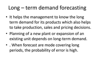 Long – term demand forecasting
• It helps the management to know the long
term demand for its products which also helps
to take production, sales and pricing decisions.
• Planning of a new plant or expansion of an
existing unit depends on long-term demand.
• . When forecast are mode covering long
periods, the probability of error is high.