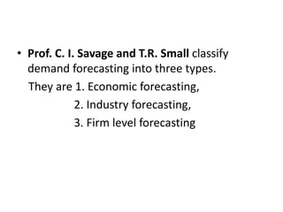 • Prof. C. I. Savage and T.R. Small classify
demand forecasting into three types.
They are 1. Economic forecasting,
2. Industry forecasting,
3. Firm level forecasting