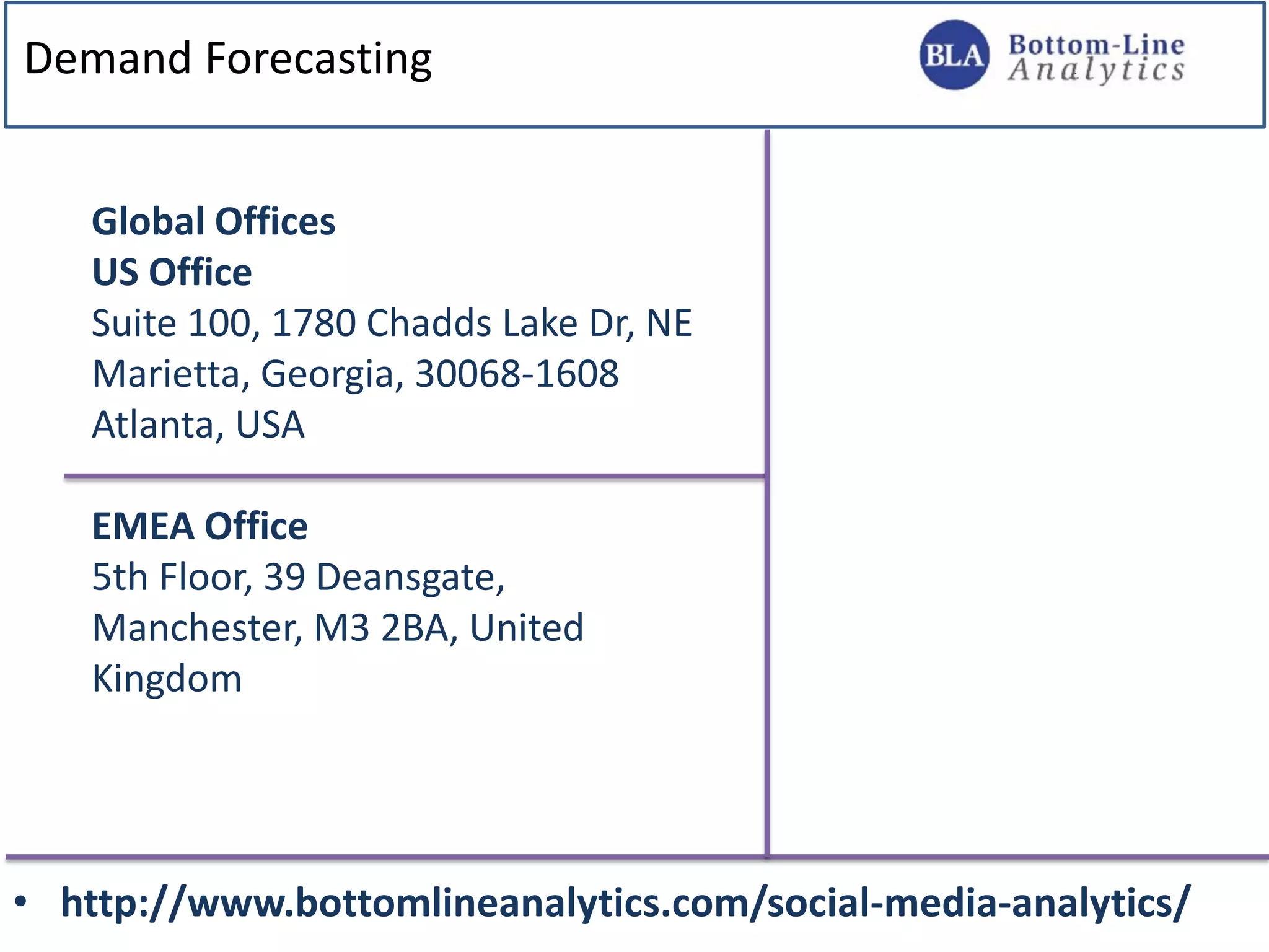 Demand Forecasting
• http://www.bottomlineanalytics.com/social-media-analytics/
Global Offices
US Office
Suite 100, 1780 Chadds Lake Dr, NE
Marietta, Georgia, 30068-1608
Atlanta, USA
EMEA Office
5th Floor, 39 Deansgate,
Manchester, M3 2BA, United
Kingdom