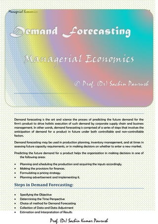 Managerial Economics Demand Forecasting Prof. (Dr.) Sachin Paurush
Prof. (Dr) Sachin Kumar Paurush
Demand forecasting is the art and science the process of predicting the future demand for the
firm’s product to drive holistic execution of such demand by corporate supply chain and business
management. In other words, demand forecasting is comprised of a series of steps that involves the
anticipation of demand for a product in future under both controllable and non-controllable
factors.
Demand forecasting may be used in production planning, inventory management, and at times in
assessing future capacity requirements, or in making decisions on whether to enter a new market.
Predicting the future demand for a product helps the organization in making decisions in one of
the following areas:
 Planning and scheduling the production and acquiring the inputs accordingly.
 Making the provisions for finances.
 Formulating a pricing strategy.
 Planning advertisement and implementing it.
Steps in Demand Forecasting:
 Specifying the Objective
 Determining the Time Perspective
 Choice of method for Demand Forecasting
 Collection of Data and Data Adjustment
 Estimation and Interpretation of Results
 