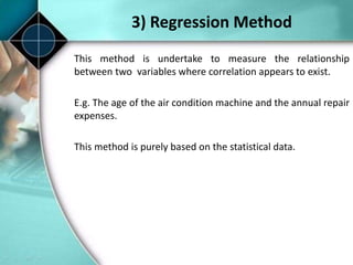 3) Regression Method
This method is undertake to measure the relationship
between two variables where correlation appears to exist.
E.g. The age of the air condition machine and the annual repair
expenses.
This method is purely based on the statistical data.
 