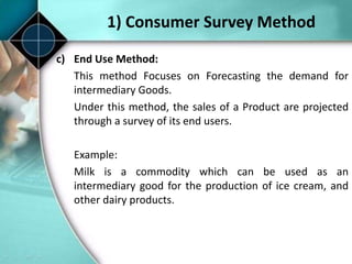 1) Consumer Survey Method
c) End Use Method:
This method Focuses on Forecasting the demand for
intermediary Goods.
Under this method, the sales of a Product are projected
through a survey of its end users.
Example:
Milk is a commodity which can be used as an
intermediary good for the production of ice cream, and
other dairy products.
 