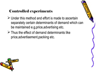 Controlled experiments
 Under this method and effort is made to ascertain
separately certain determinants of demand which can
be maintained e.g,price,advertising etc.
 Thus the effect of demand determinants like
price,advertisement,packing etc.
 