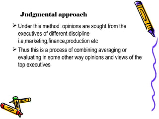 Judgmental approach
 Under this method opinions are sought from the
executives of different discipline
i.e,marketing,finance,production etc
 Thus this is a process of combining averaging or
evaluating in some other way opinions and views of the
top executives
 