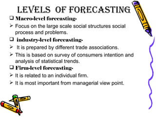 LeveLs of forecasting
 Macro-level forecasting-
 Focus on the large scale social structures social
process and problems.
 industry-level forecasting-
 It is prepared by different trade associations.
 This is based on survey of consumers intention and
analysis of statistical trends.
 Firm-level forecasting-
 It is related to an individual firm.
 It is most important from managerial view point.
 