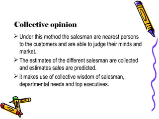 Collective opinion
 Under this method the salesman are nearest persons
to the customers and are able to judge their minds and
market.
 The estimates of the different salesman are collected
and estimates sales are predicted.
 it makes use of collective wisdom of salesman,
departmental needs and top executives.
 
