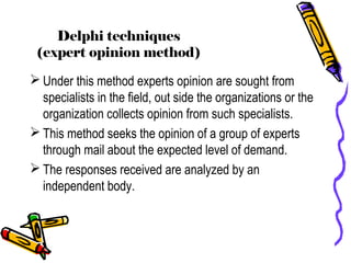 Delphi techniques
(expert opinion method)
 Under this method experts opinion are sought from
specialists in the field, out side the organizations or the
organization collects opinion from such specialists.
 This method seeks the opinion of a group of experts
through mail about the expected level of demand.
 The responses received are analyzed by an
independent body.
 