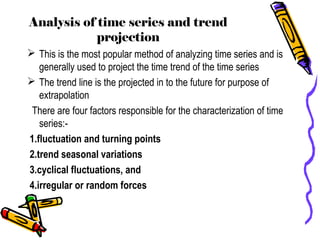 Analysis of time series and trend
projection
 This is the most popular method of analyzing time series and is
generally used to project the time trend of the time series
 The trend line is the projected in to the future for purpose of
extrapolation
There are four factors responsible for the characterization of time
series:-
1.fluctuation and turning points
2.trend seasonal variations
3.cyclical fluctuations, and
4.irregular or random forces
 