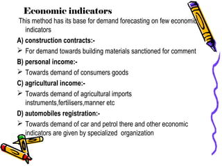 Economic indicators
This method has its base for demand forecasting on few economic
indicators
A) construction contracts:-
 For demand towards building materials sanctioned for comment
B) personal income:-
 Towards demand of consumers goods
C) agricultural income:-
 Towards demand of agricultural imports
instruments,fertilisers,manner etc
D) automobiles registration:-
 Towards demand of car and petrol there and other economic
indicators are given by specialized organization
 