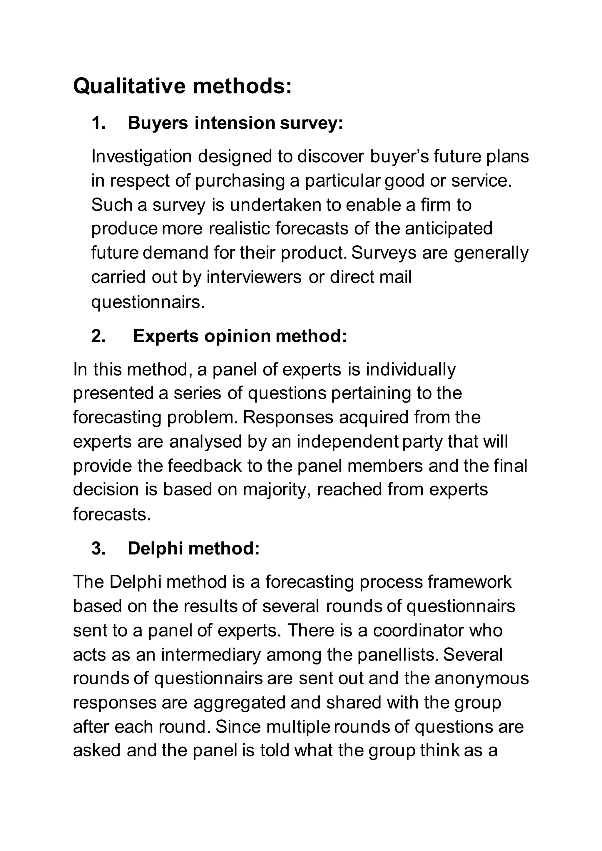 Qualitative methods:
1. Buyers intension survey:
Investigation designed to discover buyer’s future plans
in respect of purchasing a particular good or service.
Such a survey is undertaken to enable a firm to
produce more realistic forecasts of the anticipated
future demand for their product. Surveys are generally
carried out by interviewers or direct mail
questionnairs.
2. Experts opinion method:
In this method, a panel of experts is individually
presented a series of questions pertaining to the
forecasting problem. Responses acquired from the
experts are analysed by an independent party that will
provide the feedback to the panel members and the final
decision is based on majority, reached from experts
forecasts.
3. Delphi method:
The Delphi method is a forecasting process framework
based on the results of several rounds of questionnairs
sent to a panel of experts. There is a coordinator who
acts as an intermediary among the panellists. Several
rounds of questionnairs are sent out and the anonymous
responses are aggregated and shared with the group
after each round. Since multiple rounds of questions are
asked and the panel is told what the group think as a
 