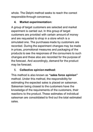 whole. The Delphi method seeks to reach the correct
responsible through concensus.
4. Market experimentation:
A group of target customers are selected and market
experiment is carried out. In this group of target
customers are provided with certain amount of money
and are requested to shop in a store which is a
simulated one. The purchases made by customers are
recorded. During the experiment changes may be made
in prices, promotional measures and packaging of the
products to see the responses of the consumers to such
changes and these also are recorded for the purpose of
the forecast. And accordingly, demand for the product
may be forecast.
5. Collective opinion method:
This method is also known as “sales force opinion”
method. Under this method, the responsibility for
estimating the expected sales is placed on salesman.
Salesman being closest to the customers have the
knowledge of the requirements of the customers, their
reactions to the product. These estimates of individual
salesman are consolidated to find out the total estimated
sales.
 