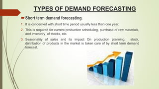 TYPES OF DEMAND FORECASTING
Short term demand forecasting:
1. It is concerned with short time period usually less than one year.
2. This is required for current production scheduling, purchase of raw materials,
and inventory of stocks, etc.
3. Seasonality of sales and its impact On production planning, stock,
distribution of products in the market is taken care of by short term demand
forecast.
 