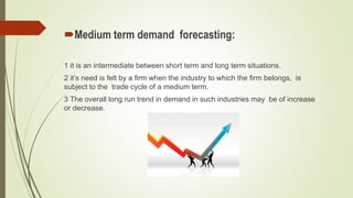 Medium term demand forecasting:
1 it is an intermediate between short term and long term situations.
2 it’s need is felt by a firm when the industry to which the firm belongs, is
subject to the trade cycle of a medium term.
3 The overall long run trend in demand in such industries may be of increase
or decrease.
 