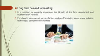 Long term demand forecasting:
1. It is needed for capacity expansion like Growth of the firm, recruitment and
diversification Policies.
2. Firm has to take care of various factors such as Population, government policies,
technology, competition in markets
 