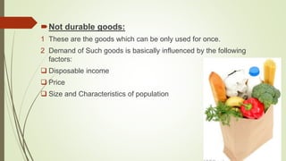Not durable goods:
1 These are the goods which can be only used for once.
2 Demand of Such goods is basically influenced by the following
factors:
 Disposable income
 Price
 Size and Characteristics of population
 