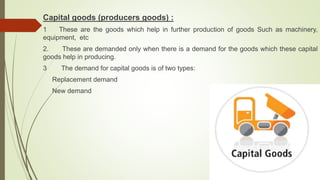 Capital goods (producers goods) :
1 These are the goods which help in further production of goods Such as machinery,
equipment, etc
2. These are demanded only when there is a demand for the goods which these capital
goods help in producing.
3 The demand for capital goods is of two types:
Replacement demand
New demand
 