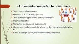 (A)Elements connected to consumers
 Total number of consumers
 Distribution of consumers product
 Total purchasing power and per capita income
 Income elasticities
 Consumer tastes, social customs, etc
 Consumers marketing details- where do they buy, when do they buy
etc…
 Effect of design, colour, etc on consumers preference
 