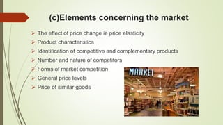(c)Elements concerning the market
 The effect of price change ie price elasticity
 Product characteristics
 Identification of competitive and complementary products
 Number and nature of competitors
 Forms of market competition
 General price levels
 Price of similar goods
 