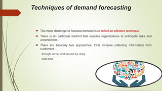 Techniques of demand forecasting
 The main challenge to forecast demand is to select an effective technique
 There is no particular method that enables organizations to anticipate risks and
uncertainties .
 There are basically two approaches: First involves collecting information from
customers
through survey and second by using
past data
 