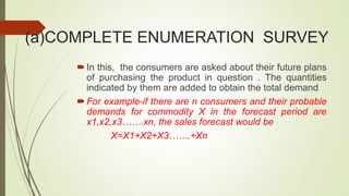 (a)COMPLETE ENUMERATION SURVEY
In this, the consumers are asked about their future plans
of purchasing the product in question . The quantities
indicated by them are added to obtain the total demand
For example-if there are n consumers and their probable
demands for commodity X in the forecast period are
x1,x2,x3…….xn, the sales forecast would be
X=X1+X2+X3…….+Xn
 