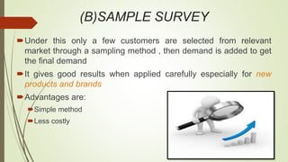 (B)SAMPLE SURVEY
Under this only a few customers are selected from relevant
market through a sampling method , then demand is added to get
the final demand
It gives good results when applied carefully especially for new
products and brands
Advantages are:
Simple method
Less costly
 