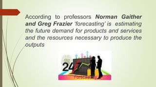 According to professors Norman Gaither
and Greg Frazier ‘forecasting’ is estimating
the future demand for products and services
and the resources necessary to produce the
outputs
 