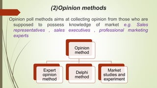(2)Opinion methods
Opinion poll methods aims at collecting opinion from those who are
supposed to possess knowledge of market e.g. Sales
representatives , sales executives , professional marketing
experts
Opinion
method
Expert
opinion
method
Delphi
method
Market
studies and
experiment
 