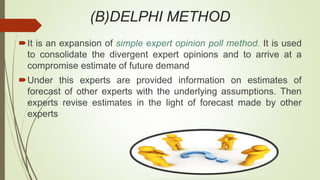 (B)DELPHI METHOD
It is an expansion of simple expert opinion poll method. It is used
to consolidate the divergent expert opinions and to arrive at a
compromise estimate of future demand
Under this experts are provided information on estimates of
forecast of other experts with the underlying assumptions. Then
experts revise estimates in the light of forecast made by other
experts
 