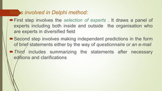 Steps involved in Delphi method:
First step involves the selection of experts . It draws a panel of
experts including both inside and outside the organisation who
are experts in diversified field
Second step involves making independent predictions in the form
of brief statements either by the way of questionnaire or an e-mail
Third includes summarizing the statements after necessary
editions and clarifications
 