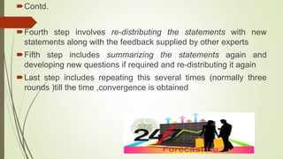 Contd.
Fourth step involves re-distributing the statements with new
statements along with the feedback supplied by other experts
Fifth step includes summarizing the statements again and
developing new questions if required and re-distributing it again
Last step includes repeating this several times (normally three
rounds )till the time ,convergence is obtained
 
