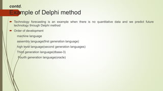 contd.
Example of Delphi method
 Technology forecasting is an example when there is no quantitative data and we predict future
technology through Delphi method
 Order of development
machine language
assembly language(first generation language)
high level language(second generation languages)
Third generation language(dbase-3)
Fourth generation language(oracle)
 