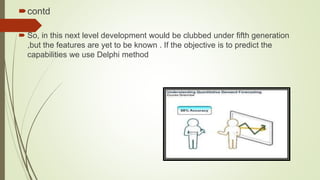 contd
 So, in this next level development would be clubbed under fifth generation
,but the features are yet to be known . If the objective is to predict the
capabilities we use Delphi method
 