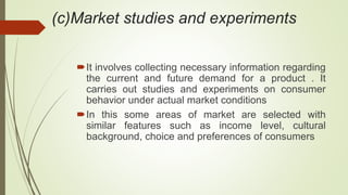 (c)Market studies and experiments
It involves collecting necessary information regarding
the current and future demand for a product . It
carries out studies and experiments on consumer
behavior under actual market conditions
In this some areas of market are selected with
similar features such as income level, cultural
background, choice and preferences of consumers
 