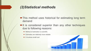 (2)Statistical methods
This method uses historical for estimating long term
demand
It is considered superior than any other techniques
due to following reasons:
 Method of estimation is scientific
 Estimates are relatively more reliable
 It involves small cost
 