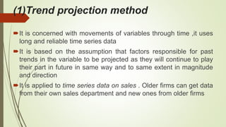 (1)Trend projection method
It is concerned with movements of variables through time ,it uses
long and reliable time series data
It is based on the assumption that factors responsible for past
trends in the variable to be projected as they will continue to play
their part in future in same way and to same extent in magnitude
and direction
It is applied to time series data on sales . Older firms can get data
from their own sales department and new ones from older firms
 