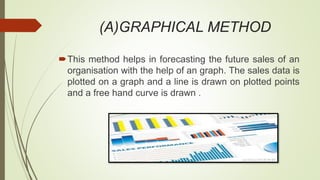 (A)GRAPHICAL METHOD
This method helps in forecasting the future sales of an
organisation with the help of an graph. The sales data is
plotted on a graph and a line is drawn on plotted points
and a free hand curve is drawn .
 