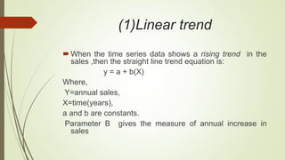 (1)Linear trend
When the time series data shows a rising trend in the
sales ,then the straight line trend equation is:
y = a + b(X)
Where,
Y=annual sales,
X=time(years),
a and b are constants.
Parameter B gives the measure of annual increase in
sales
 