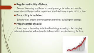 Regular availability of labour:
Demand forecasting enables us to properly arrange the skilled and unskilled
workers to meet the production requirement scheduled during a given period of time.
Price policy formulation:
Sales forecast enables the management to evolve a suitable price strategy.
Proper control of sales:
It also helps in formulating suitable sales strategy according to the changing
pattern of demand as well as the extent of competition prevalent among the firms.
 
