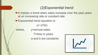 (2)Exponential trend
It implies a trend when sales increase over the past years
at an increasing rate or constant rate
Exponential trend equation is:
y= aT(b)
where, y=annual sales
T=time in years
a and b are constants
 