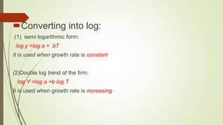 Converting into log:
(1) semi logarithmic form:
log y =log a + bT
It is used when growth rate is constant
(2)Double log trend of the firm:
log Y =log a +b log T
It is used when growth rate is increasing
 